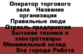 Оператор торгового зала › Название организации ­ Правильные люди › Отрасль предприятия ­ Бытовая техника и электротовары › Минимальный оклад ­ 26 000 - Все города Работа » Вакансии   . Мурманская обл.,Оленегорск г.